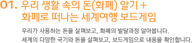 1, 우리 생활 속의 돈(화폐) 알기 + 화폐로 떠나는 세계여행 보드게임 우리가 사용하는 돈을 살펴보고, 화폐의 발달과정 알아봅니다. 세계의 다양한 국기와 돈을 살펴보고, 보드게임으로 내용을 확인합니다.