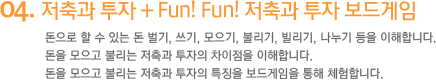 4. 저축과 투자 + Fun! Fun! 저축과 투자 보드게임 돈으로 할 수 있는 돈 벌기, 쓰기, 모으기, 불리기, 빌리기, 나누기 등을 이해합니다. 돈을 모으고 불리는 저축과 투자의 차이점을 이해합니다. 돈을 모으고 불리는 저축과 투자의 특징을 보드게임을 통해 체험합니다.