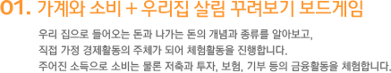 1. 가계와 소비 + 우리집 살림 꾸려보기 보드게임 우리 집으로 들어오는 돈과 나가는 돈 우리 집으로 들어오는 돈과 나가는 돈의 개념과 종류를 알아보고, 직접 가정 경제활동의 주체가 되어 체험활동을 진행합니다. 주어진 소득으로 소비는 물론 저축과 투자, 보험, 기부 등의 금융활동을 체험합니다.