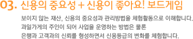 3. 신용의 중요성 + 신용이 좋아요! 보드게임 또 하나의 재산 신용 보이지 않는 재산, 신용의 중요성과 관리방법을 체험활동으로 이해합니다. 과일가게의 주인이 되어 사업을 운영하는 방법은 물론 은행과 고객과의 신뢰를 형성하면서 신용등급의 변화를 체험합니다.